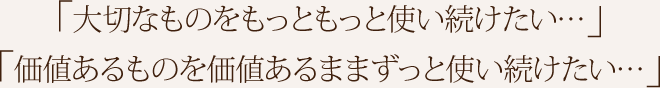 「大切なものをもっともっと使い続けたい…」「価値あるものを価値あるままずっと使い続けたい…」